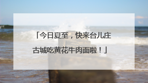今日夏至，快来台儿庄古城吃黄花牛肉面啦！