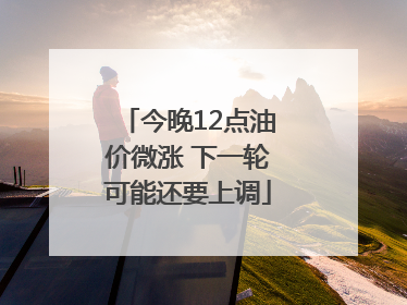 今晚12点油价微涨 下一轮可能还要上调