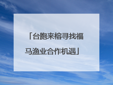 台胞来榕寻找福马渔业合作机遇