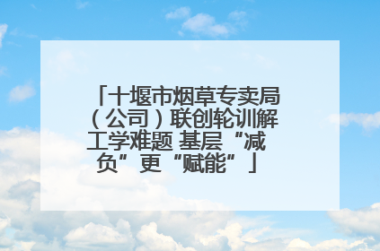 十堰市烟草专卖局（公司）联创轮训解工学难题 基层“减负”更“赋能”