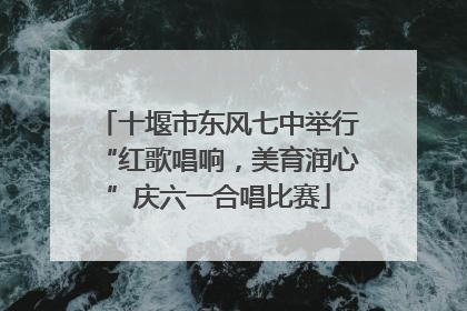 十堰市东风七中举行“红歌唱响，美育润心”庆六一合唱比赛