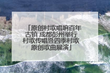 原创村歌唱响百年古镇 成都彭州举行村歌传唱暨四季村歌原创歌曲展演