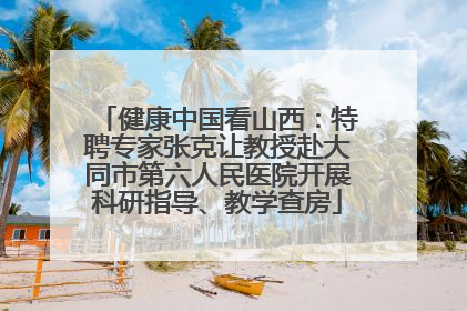 健康中国看山西：特聘专家张克让教授赴大同市第六人民医院开展科研指导、教学查房