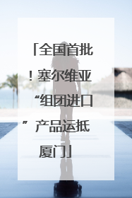 全国首批！塞尔维亚“组团进口”产品运抵厦门