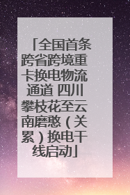 全国首条跨省跨境重卡换电物流通道 四川攀枝花至云南磨憨（关累）换电干线启动