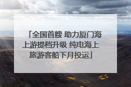 全国首艘 助力厦门海上游提档升级 纯电海上旅游客船下月投运