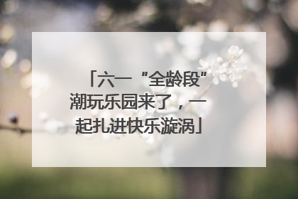 六一“全龄段”潮玩乐园来了，一起扎进快乐漩涡