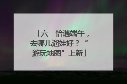六一恰遇端午，去哪儿遛娃好？“游玩地图”上新