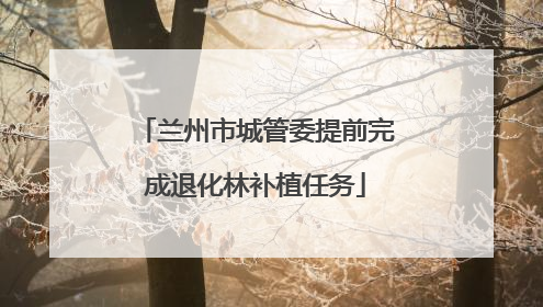 兰州市城管委提前完成退化林补植任务