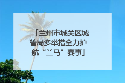 兰州市城关区城管局多举措全力护航“兰马”赛事