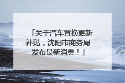 关于汽车置换更新补贴，沈阳市商务局发布最新消息！