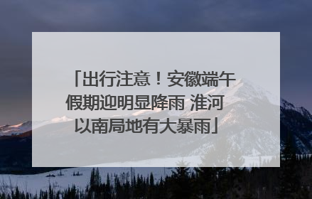 出行注意！安徽端午假期迎明显降雨 淮河以南局地有大暴雨