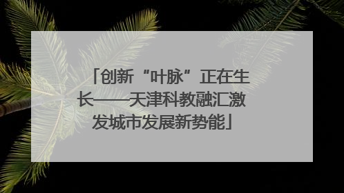创新“叶脉”正在生长——天津科教融汇激发城市发展新势能