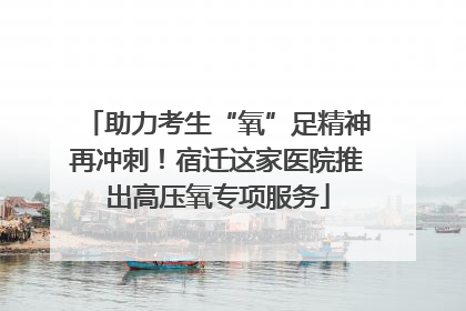 助力考生“氧”足精神再冲刺！宿迁这家医院推出高压氧专项服务
