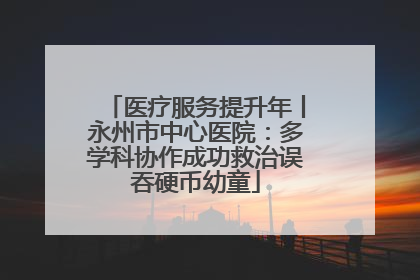 医疗服务提升年丨永州市中心医院：多学科协作成功救治误吞硬币幼童