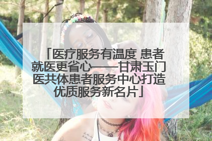 医疗服务有温度 患者就医更省心——甘肃玉门医共体患者服务中心打造优质服务新名片