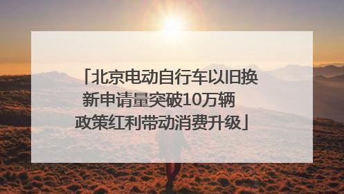 北京电动自行车以旧换新申请量突破10万辆 政策红利带动消费升级