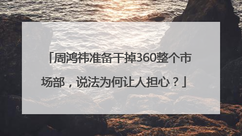 周鸿祎准备干掉360整个市场部，说法为何让人担心？