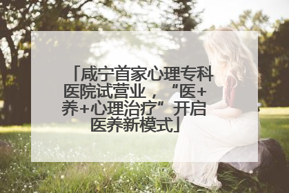咸宁首家心理专科医院试营业，“医+养+心理治疗”开启医养新模式