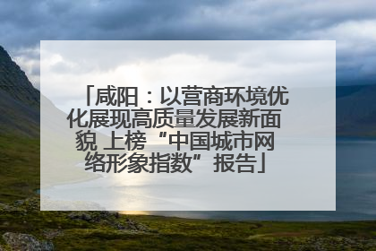 咸阳：以营商环境优化展现高质量发展新面貌 上榜“中国城市网络形象指数”报告