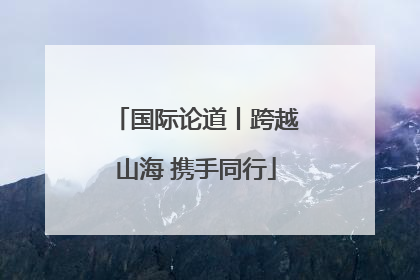 国际论道丨跨越山海 携手同行