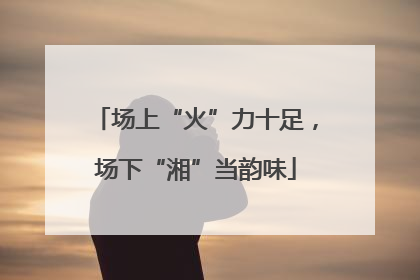 场上“火”力十足，场下“湘”当韵味