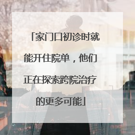 家门口初诊时就能开住院单，他们正在探索跨院治疗的更多可能