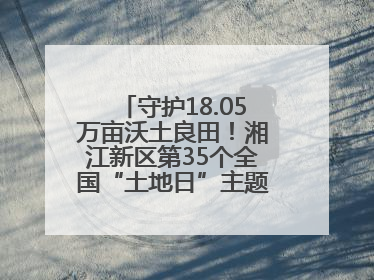 守护18.05万亩沃土良田！湘江新区第35个全国“土地日”主题宣传活动看点多