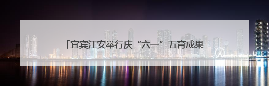 宜宾江安举行庆“六一”五育成果展，吸引上万名师生家长现场参与