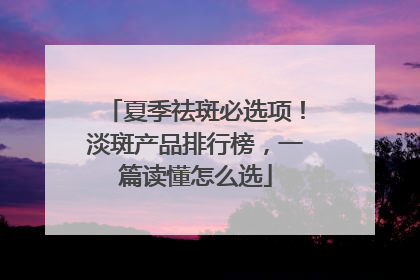夏季祛斑必选项！淡斑产品排行榜，一篇读懂怎么选