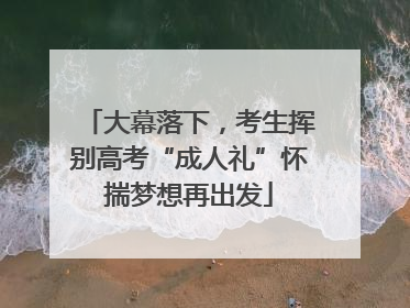 大幕落下，考生挥别高考“成人礼”怀揣梦想再出发