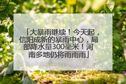 大暴雨继续！今天起，信阳成新的暴雨中心，局部降水量300毫米！河南多地仍将雨雨雨