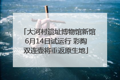 大河村遗址博物馆新馆6月14日试运行 彩陶双连壶将重返原生地