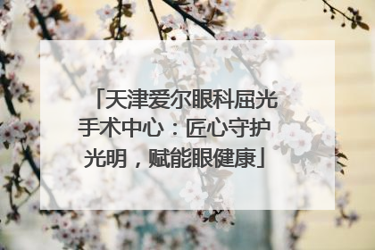 天津爱尔眼科屈光手术中心：匠心守护光明，赋能眼健康