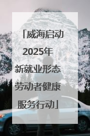 威海启动2025年新就业形态劳动者健康服务行动