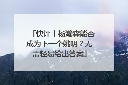 快评丨杨瀚森能否成为下一个姚明？无需轻易给出答案