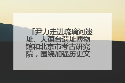 尹力走进琉璃河遗址、大葆台遗址博物馆和北京市考古研究院，围绕加强历史文化名城保护调研
