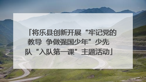 将乐县创新开展“牢记党的教导  争做强国少年”少先队“入队第一课”主题活动
