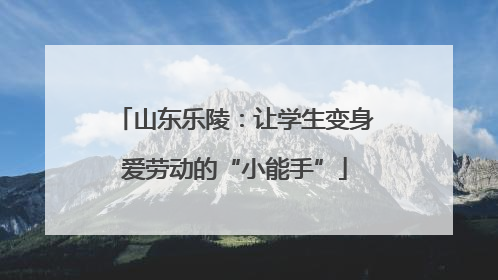 山东乐陵：让学生变身爱劳动的“小能手”