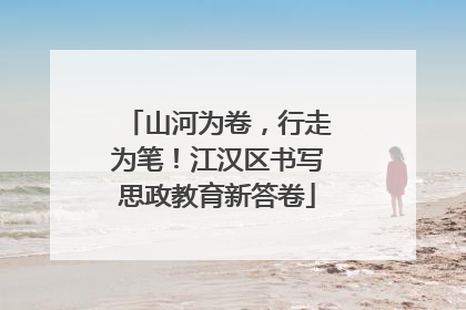 山河为卷，行走为笔！江汉区书写思政教育新答卷