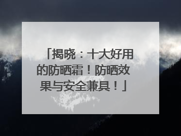 揭晓：十大好用的防晒霜！防晒效果与安全兼具！