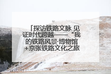 探访铁路文脉 见证时代跨越——“我的铁路风景·博物馆+京张铁路文化之旅”活动在京启动