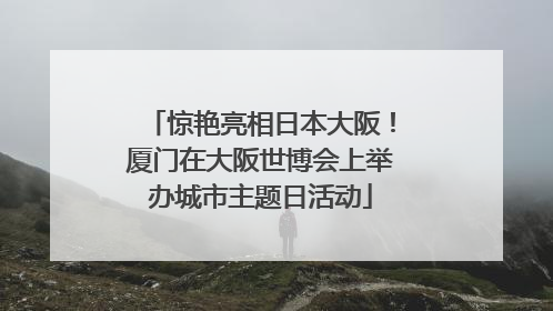 惊艳亮相日本大阪！厦门在大阪世博会上举办城市主题日活动