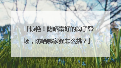 惊艳！防晒霜好的牌子登场，防晒哪家强怎么挑？