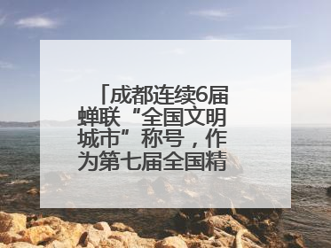 成都连续6届蝉联“全国文明城市”称号，作为第七届全国精神文明建设优秀城市代表参会