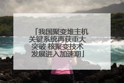 我国聚变堆主机关键系统再获重大突破 核聚变技术发展进入加速期