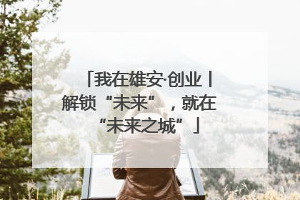 我在雄安·创业丨解锁“未来”，就在“未来之城”