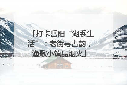 打卡岳阳“湖系生活”：老街寻古韵，渔歌小镇品烟火