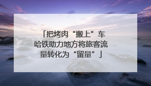 把烤肉“搬上”车 哈铁助力地方将旅客流量转化为“留量”