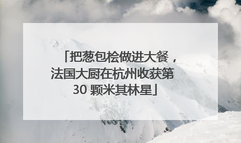 把葱包桧做进大餐，法国大厨在杭州收获第 30 颗米其林星